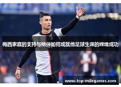 梅西家庭的支持与陪伴如何成就他足球生涯的辉煌成功