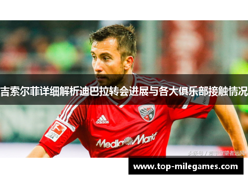 吉索尔菲详细解析迪巴拉转会进展与各大俱乐部接触情况