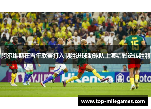 阿尔维斯在青年联赛打入制胜进球助球队上演精彩逆转胜利 阿尔维斯在青年联赛打入制胜进球助球队上演精彩逆转胜利