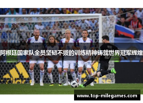 阿根廷国家队全员坚韧不拔的训练精神铸就世界冠军辉煌 阿根廷国家队全员坚韧不拔的训练精神铸就世界冠军辉煌